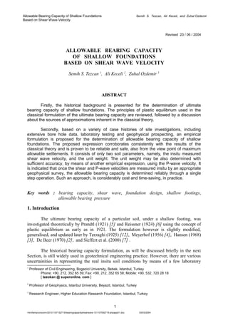 Allowable Bearing Capacity of Shallow Foundations
Based on Shear Wave Velocity

Semih S. Tezcan, Ali Keceli, and Zuhal Ozdemir

Revised 23 / 06 / 2004

ALLOWABLE BEARING CAPACITY
OF SHALLOW FOUNDATIONS
BASED ON SHEAR WAVE VELOCITY
Semih S. Tezcan 1, Ali Keceli 2, Zuhal Ozdemir 3

ABSTRACT
Firstly, the historical background is presented for the determination of ultimate
bearing capacity of shallow foundations. The principles of plastic equilibrium used in the
classical formulation of the ultimate bearing capacity are reviewed, followed by a discussion
about the sources of approximations inherent in the classical theory.
Secondly, based on a variety of case histories of site investigations, including
extensive bore hole data, laboratory testing and geophysical prospecting, an empirical
formulation is proposed for the determination of allowable bearing capacity of shallow
foundations. The proposed expression corroborates consistently with the results of the
classical theory and is proven to be reliable and safe, also from the view point of maximum
allowable settlements. It consists of only two soil parameters, namely, the insitu measured
shear wave velocity, and the unit weight. The unit weight may be also determined with
sufficient accuracy, by means of another empirical expression, using the P-wave velocity. It
is indicated that once the shear and P-wave velocities are measured insitu by an appropriate
geophysical survey, the allowable bearing capacity is determined reliably through a single
step operation. Such an approach, is considerably cost and time-saving, in practice.

Key words : bearing capacity, shear wave, foundation design, shallow footings,
allowable bearing pressure

1. Introduction
The ultimate bearing capacity of a particular soil, under a shallow footing, was
investigated theoretically by Prandtl (1921) [5] and Reissner (1924) [6] using the concept of
plastic equilibrium as early as in 1921. The formulation however is slightly modified,
generalised, and updated later by Terzaghi (1925) [12], Meyerhof (1956) [4], Hansen (1968)
[3], De Beer (1970) [2], and Sieffert et al. (2000) [7] .
The historical bearing capacity formulation, as will be discussed briefly in the next
Section, is still widely used in geotechnical engineering practice. However, there are various
uncertainities in representing the real insitu soil conditions by means of a few laboratory
1

Professor of Civil Engineering, Bogazici University, Bebek, Istanbul, Turkey
Phone: +90. 212. 352 65 59; Fax: +90. 212. 352 65 58; Mobile: +90. 532. 720 28 18
[ tezokan @ superonline. com ]

2

Professor of Geophysics, Istanbul University, Beyazit, Istanbul, Turkey

3

Research Engineer, Higher Education Research Foundation, Istanbul, Turkey

1
/mnt/temp/unoconv/20131107152715/bearingcapacityshearwave-131107092715-phpapp01.doc

03/03/2004

 