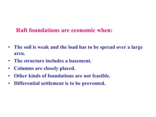 Raft foundations are economic when:
• The soil is weak and the load has to be spread over a large
area.
• The structure includes a basement.
• Columns are closely placed.
• Other kinds of foundations are not feasible.
• Differential settlement is to be prevented.
 