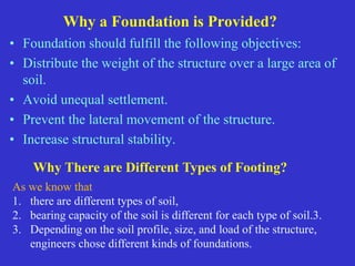 Why a Foundation is Provided?
• Foundation should fulfill the following objectives:
• Distribute the weight of the structure over a large area of
soil.
• Avoid unequal settlement.
• Prevent the lateral movement of the structure.
• Increase structural stability.
Why There are Different Types of Footing?
As we know that
1. there are different types of soil,
2. bearing capacity of the soil is different for each type of soil.3.
3. Depending on the soil profile, size, and load of the structure,
engineers chose different kinds of foundations.
 