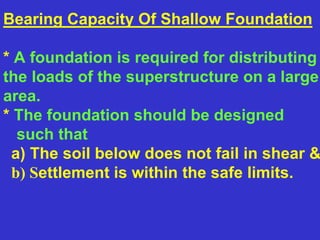 Bearing Capacity Of Shallow Foundation
* A foundation is required for distributing
the loads of the superstructure on a large
area.
* The foundation should be designed
such that
a) The soil below does not fail in shear &
b) Settlement is within the safe limits.
 