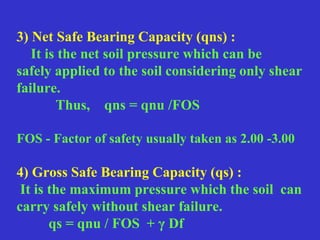 3) Net Safe Bearing Capacity (qns) :
It is the net soil pressure which can be
safely applied to the soil considering only shear
failure.
Thus, qns = qnu /FOS
FOS - Factor of safety usually taken as 2.00 -3.00
4) Gross Safe Bearing Capacity (qs) :
It is the maximum pressure which the soil can
carry safely without shear failure.
qs = qnu / FOS + γ Df
 