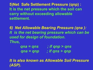 5)Net Safe Settlement Pressure (qnp) :
It is the net pressure which the soil can
carry without exceeding allowable
settlement.
6) Net Allowable Bearing Pressure (qna ):
It is the net bearing pressure which can be
used for design of foundation.
Thus,
qna = qns ; if qnp > qns
qna = qnp ; if qns > qnp
It is also known as Allowable Soil Pressure
(ASP).
 