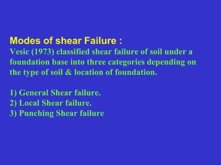 Modes of shear Failure :
Vesic (1973) classified shear failure of soil under a
foundation base into three categories depending on
the type of soil & location of foundation.
1) General Shear failure.
2) Local Shear failure.
3) Punching Shear failure
 