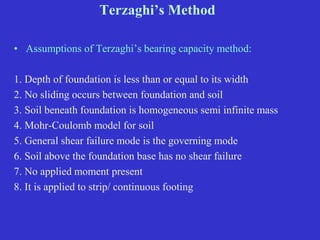 Terzaghi’s Method
• Assumptions of Terzaghi’s bearing capacity method:
1. Depth of foundation is less than or equal to its width
2. No sliding occurs between foundation and soil
3. Soil beneath foundation is homogeneous semi infinite mass
4. Mohr-Coulomb model for soil
5. General shear failure mode is the governing mode
6. Soil above the foundation base has no shear failure
7. No applied moment present
8. It is applied to strip/ continuous footing
 