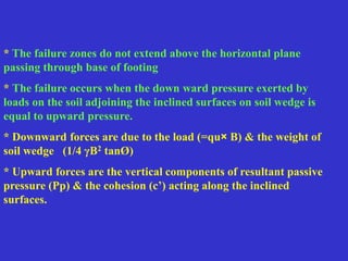 * The failure zones do not extend above the horizontal plane
passing through base of footing
* The failure occurs when the down ward pressure exerted by
loads on the soil adjoining the inclined surfaces on soil wedge is
equal to upward pressure.
* Downward forces are due to the load (=qu× B) & the weight of
soil wedge (1/4 γB2 tanØ)
* Upward forces are the vertical components of resultant passive
pressure (Pp) & the cohesion (c’) acting along the inclined
surfaces.
 