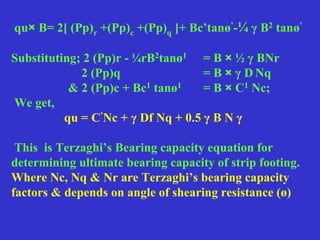 qu× B= 2[ (Pp)r +(Pp)c +(Pp)q ]+ Bc’tanø’-¼ γ B2 tanø’
Substituting; 2 (Pp)r - ¼rB2tanø1 = B × ½ γ BNr
2 (Pp)q = B × γ D Nq
& 2 (Pp)c + Bc1 tanø1 = B × C1 Nc;
We get,
qu = C’Nc + γ Df Nq + 0.5 γ B N γ
This is Terzaghi’s Bearing capacity equation for
determining ultimate bearing capacity of strip footing.
Where Nc, Nq & Nr are Terzaghi’s bearing capacity
factors & depends on angle of shearing resistance (ø)
 