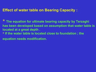 Effect of water table on Bearing Capacity :
* The equation for ultimate bearing capacity by Terzaghi
has been developed based on assumption that water table is
located at a great depth .
* If the water table is located close to foundation ; the
equation needs modification.
 