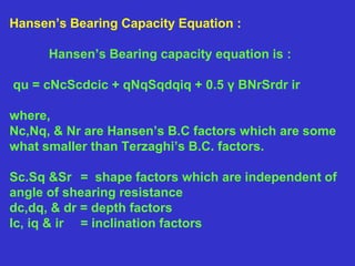 Hansen’s Bearing Capacity Equation :
Hansen’s Bearing capacity equation is :
qu = cNcScdcic + qNqSqdqiq + 0.5 γ BNrSrdr ir
where,
Nc,Nq, & Nr are Hansen’s B.C factors which are some
what smaller than Terzaghi’s B.C. factors.
Sc.Sq &Sr = shape factors which are independent of
angle of shearing resistance
dc,dq, & dr = depth factors
Ic, iq & ir = inclination factors
 