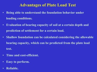 Advantages of Plate Load Test
• Being able to understand the foundation behavior under
loading conditions.
• Evaluation of bearing capacity of soil at a certain depth and
prediction of settlement for a certain load.
• Shallow foundation can be calculated considering the allowable
bearing capacity, which can be predicted from the plate load
test.
• Time and cost-efficient.
• Easy to perform.
• Reliable.
 