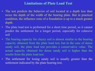 Limitations of Plate Load Test
• The test predicts the behavior of soil located at a depth less than
twice the depth of the width of the bearing plate. But in practical
condition, the influence zone of a foundation is up to a much greater
depth.
• The plate load test is performed for a short time period, so it cannot
predict the settlement for a longer period, especially for cohesive
soil.
• The bearing capacity for clayey soil is almost similar to the bearing
capacity obtained from the plate load test, but in the case of dense
sandy soil, the plate load test provides a conservative value. The
actual capacity obtained for dense sandy soil is higher than the
results from the plate load test.
• The settlement for losing sandy soil is usually greater than the
settlement indicated by the plate bearing test.
 
