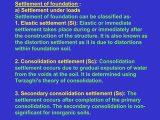 Settlement of foundation :
a) Settlement under loads
Settlement of foundation can be classified as-
1. Elastic settlement (Si): Elastic or immediate
settlement takes place during or immediately after
the construction of the structure. It is also known as
the distortion settlement as it is due to distortions
within foundation soil.
2. Consolidation settlement (Sc): Consolidation
settlement occurs due to gradual expulsion of water
from the voids at the soil. It is determined using
Terzaghi's theory of consolidation.
3. Secondary consolidation settlement (Ss): The
settlement occurs after completion of the primary
consolidation. The secondary consolidation is non-
significant for inorganic soils.
 