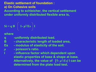 Elastic settlement of foundation :
a) On Cohesive soils
According to schleicher, the vertical settlement
under uniformly distributed flexible area is,
Si = q B 1- μ2/Es I
where
q -uniformly distributed load.
B - characteristic length of loaded area,
Es - modulus of elasticity of the soil.
μ - poisson's ratio.
I - influence factor which dependent upon
elastic properties of base & shape at base.
Alternatively, the value of [1- μ2/Es] I can be
determined from the plate load test.
 