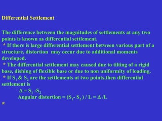 Differential Settlement
The difference between the magnitudes of settlements at any two
points is known as differential settlement.
* If there is large differential settlement between various part of a
structure, distortion may occur due to additional moments
developed.
* The differential settlement may caused due to tilting of a rigid
base, dishing of flexible base or due to non uniformity of loading.
* If S1 & S2 are the settlements at two points,then differential
settlement is
 = S1 -S2
Angular distortion = (S1- S2 ) / L =  /L
*
 