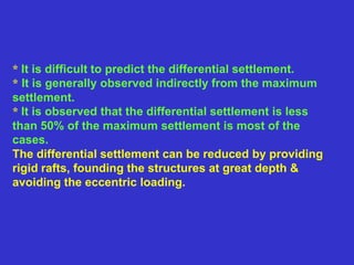 * It is difficult to predict the differential settlement.
* It is generally observed indirectly from the maximum
settlement.
* It is observed that the differential settlement is less
than 50% of the maximum settlement is most of the
cases.
The differential settlement can be reduced by providing
rigid rafts, founding the structures at great depth &
avoiding the eccentric loading.
 
