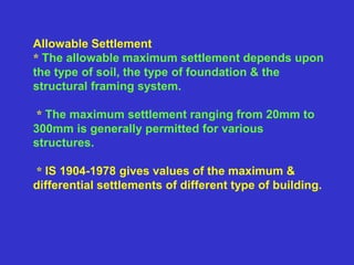 Allowable Settlement
* The allowable maximum settlement depends upon
the type of soil, the type of foundation & the
structural framing system.
* The maximum settlement ranging from 20mm to
300mm is generally permitted for various
structures.
* IS 1904-1978 gives values of the maximum &
differential settlements of different type of building.
 