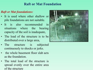 Raft or Mat Foundation
Raft or Mat foundations:
• It is used where other shallow or
pile foundations are not suitable.
• It is also recommended in
situations where the bearing
capacity of the soil is inadequate,
• The load of the structure is to be
distributed over a large area,
• The structure is subjected
continuously to shocks or jerks.
• the whole basement floor slab acts
as the foundation.
• The total load of the structure is
spread evenly over the entire area
of the structure
 