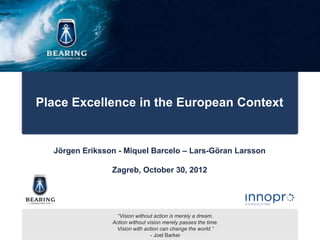 Place Excellence in the European Context


  Jörgen Eriksson - Miquel Barcelo – Lars-Göran Larsson

                Zagreb, October 30, 2012




                  “Vision without action is merely a dream.
                Action without vision merely passes the time.
                 Vision with action can change the world.”
                                 - Joel Barker
 