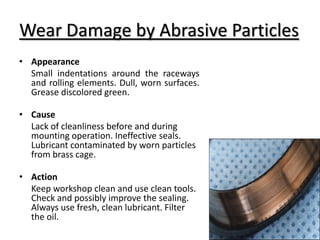 Wear Damage by Abrasive Particles
• Appearance
Small indentations around the raceways
and rolling elements. Dull, worn surfaces.
Grease discolored green.
• Cause
Lack of cleanliness before and during
mounting operation. Ineffective seals.
Lubricant contaminated by worn particles
from brass cage.
• Action
Keep workshop clean and use clean tools.
Check and possibly improve the sealing.
Always use fresh, clean lubricant. Filter
the oil.
 