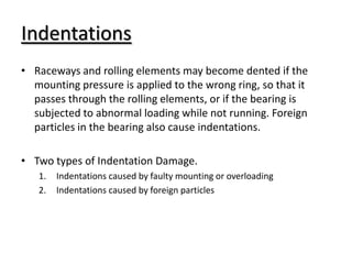 Indentations
• Raceways and rolling elements may become dented if the
mounting pressure is applied to the wrong ring, so that it
passes through the rolling elements, or if the bearing is
subjected to abnormal loading while not running. Foreign
particles in the bearing also cause indentations.
• Two types of Indentation Damage.
1. Indentations caused by faulty mounting or overloading
2. Indentations caused by foreign particles
 
