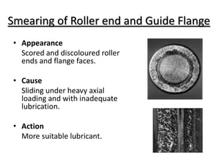Smearing of Roller end and Guide Flange
• Appearance
Scored and discoloured roller
ends and flange faces.
• Cause
Sliding under heavy axial
loading and with inadequate
lubrication.
• Action
More suitable lubricant.
 