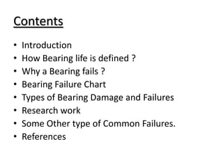 Contents
• Introduction
• How Bearing life is defined ?
• Why a Bearing fails ?
• Bearing Failure Chart
• Types of Bearing Damage and Failures
• Research work
• Some Other type of Common Failures.
• References
 
