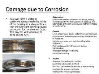 Damage due to Corrosion
• Rust will form if water or
corrosive agents reach the inside
of the bearing in such quantities
that the lubricant cannot provide
protection for the steel surfaces.
This process will soon lead to
deep seated rust.
• Appearance
Grey-black streaks across the raceways, mostly
coinciding with the rolling element spacing. At a
later stage, pitting of raceways and other surfaces
of the bearing.
• Causes
Entry of corrosive gas or water Improper lubricant
Formation of water droplets due to condensation
of moisture
High temperature and high humidity while
stationary
Poor rust preventive treatment during
transporting
Improper storage conditions
Improper handling
• Actions
Improve the sealing mechanism
Study the lubrication method
Anti-rust treatment for periods of non-running
Improve the storage methods
Improve the handling metheod
 