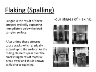 Flaking (Spalling)
Four stages of Flaking.
Fatigue is the result of shear
stresses cyclically appearing
immediately below the load
carrying surface.
After a time these stresses
cause cracks which gradually
extend up to the surface. As the
rolling elements pass over the
cracks fragments of material
break away and this is known
as flaking or spawling.
 