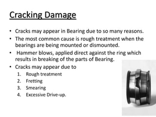 Cracking Damage
• Cracks may appear in Bearing due to so many reasons.
• The most common cause is rough treatment when the
bearings are being mounted or dismounted.
• Hammer blows, applied direct against the ring which
results in breaking of the parts of Bearing.
• Cracks may appear due to
1. Rough treatment
2. Fretting
3. Smearing
4. Excessive Drive-up.
 