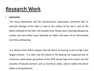 Research Work
• Conclusion
The visual observation and the microstructure examination confirmed that an
excessive damage of the roller as well as the surface of the race is due to the
debris collected at the filter unit resulted from contact wear (Scoring) followed by
surface and sub-surface wear (Spalling) on rollers and races of an intermediate
non-drive end bearing.
It is obvious from failure analysis that the failure of bearing is due to high cyclic
fatigue fracture. It is clear that the failure of the bearing has happened due to
continuous peak power generation of the WTG during high wind season and the
presence of bauxite element such as aluminum oxide, calcium oxides and silicon
oxides in the gearbox oil.
 