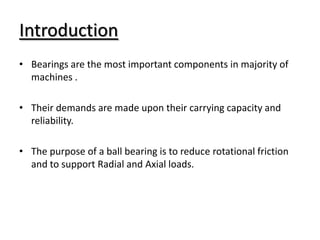Introduction
• Bearings are the most important components in majority of
machines .
• Their demands are made upon their carrying capacity and
reliability.
• The purpose of a ball bearing is to reduce rotational friction
and to support Radial and Axial loads.
 