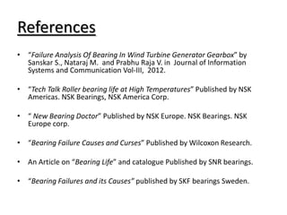 References
• “Failure Analysis Of Bearing In Wind Turbine Generator Gearbox” by
Sanskar S., Nataraj M. and Prabhu Raja V. in Journal of Information
Systems and Communication Vol-III, 2012.
• “Tech Talk Roller bearing life at High Temperatures” Published by NSK
Americas. NSK Bearings, NSK America Corp.
• “ New Bearing Doctor” Published by NSK Europe. NSK Bearings. NSK
Europe corp.
• “Bearing Failure Causes and Curses” Published by Wilcoxon Research.
• An Article on “Bearing Life” and catalogue Published by SNR bearings.
• “Bearing Failures and its Causes” published by SKF bearings Sweden.
 