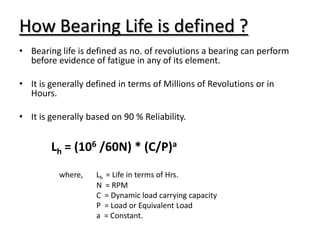 How Bearing Life is defined ?
• Bearing life is defined as no. of revolutions a bearing can perform
before evidence of fatigue in any of its element.
• It is generally defined in terms of Millions of Revolutions or in
Hours.
• It is generally based on 90 % Reliability.
Lh = (106 /60N) * (C/P)a
where, Lh = Life in terms of Hrs.
N = RPM
C = Dynamic load carrying capacity
P = Load or Equivalent Load
a = Constant.
 