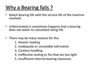 Why a Bearing fails ?
• Match bearing life with the service life of the machine
involved.
• Unfortunately it sometimes happens that a bearing
does not attain its calculated rating life.
• There may be many reasons for this
1. Heavier loading
2. Inadequate or unsuitable lubrication
3. Careless handling
4. Ineffective sealing or fits that are too tight
5. Insufficient internal bearing clearance.
 