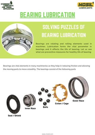 SOLVING PUZZLES OF
BEARING LUBRICATION
Bearings are rotating and rolling elements used in
machines. Lubrication forms the vital parameter in
bearings and it effects the life of bearing. Let us see
what are preventive measures for healthy life of bearing
Bearings are vital elements in many machineries as they help in reducing friction and allowing
the moving parts to move smoothly. The bearings consist of the following parts
BEARING LUBRICATION
www.mosil.com
 