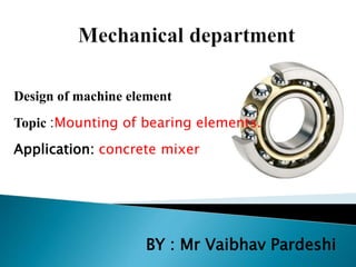 Design of machine element
Topic :Mounting of bearing elements.
Application: concrete mixer
BY : Mr Vaibhav Pardeshi
 