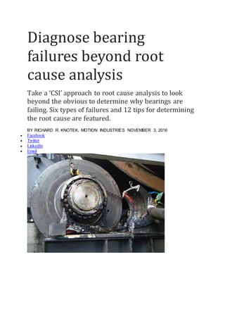 Diagnose bearing
failures beyond root
cause analysis
Take a ‘CSI’ approach to root cause analysis to look
beyond the obvious to determine why bearings are
failing. Six types of failures and 12 tips for determining
the root cause are featured.
BY RICHARD R. KNOTEK, MOTION INDUSTRIES NOVEMBER 3, 2016
 Facebook
 Twitter
 LinkedIn
 Email
 