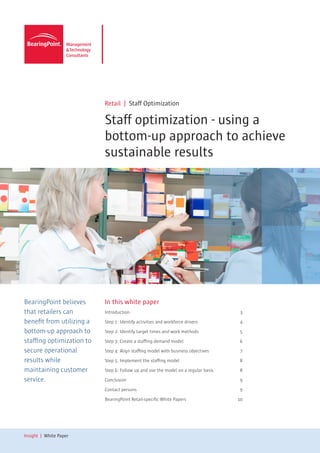 Retail | Staff Optimization

                           Staff optimization - using a
                           bottom-up approach to achieve
                           sustainable results




BearingPoint believes      In this white paper
that retailers can         Introduction 	                                             3

benefit from utilizing a   Step 1: Identify activities and workforce drivers	         4

bottom-up approach to      Step 2: Identify target times and work methods	            5

staffing optimization to   Step 3: Create a staffing demand model	                    6

secure operational         Step 4: Align staffing model with business objectives	     7

results while              Step 5: Implement the staffing model	                      8

maintaining customer       Step 6: Follow up and use the model on a regular basis	    8

service.                   Conclusion	9

                           Contact persons	                                           9

                           BearingPoint Retail-specific White Papers	                10




Insight | White Paper
 