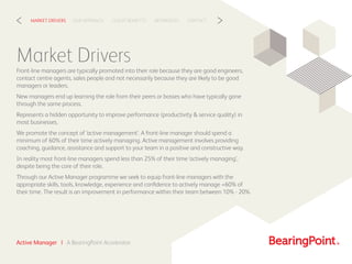 CLIENT BENEFITSOUR APPROACHMARKET DRIVERS REFERENCES CONTACT< >
Market Drivers
Front-line managers are typically promoted into their role because they are good engineers,
contact centre agents, sales people and not necessarily because they are likely to be good
managers or leaders.
New managers end up learning the role from their peers or bosses who have typically gone
through the same process.
Represents a hidden opportunity to improve performance (productivity & service quality) in
most businesses.
We promote the concept of ‘active management’. A front-line manager should spend a
minimum of 60% of their time actively managing. Active management involves providing
coaching, guidance, assistance and support to your team in a positive and constructive way.
In reality most front-line managers spend less than 25% of their time ‘actively managing’,
despite being the core of their role.
Through our Active Manager programme we seek to equip front-line managers with the
appropriate skills, tools, knowledge, experience and conﬁdence to actively manage +60% of
their time. The result is an improvement in performance within their team between 10% - 20%.
Active Manager | A BearingPoint Accelerator
 