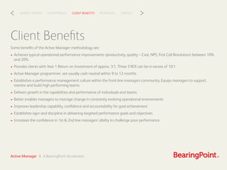 CLIENT BENEFITSOUR APPROACHMARKET DRIVERS REFERENCES CONTACT< >
Client Beneﬁts
Some beneﬁts of the Active Manager methodology are:
• Achieves typical operational performance improvements (productivity, quality – Csat, NPS, First Call Resolution) between 10%
and 20%
• Provides clients with Year 1 Return on Investment of approx. 3:1. Three 3 ROI can be in excess of 10:1
• Active Manager programmes are usually cash neutral within 9 to 12 months
• Establishes a performance management culture within the front-line managers community. Equips managers to support,
mentor and build high performing teams
• Delivers growth in the capabilities and performance of individuals and teams
• Better enables managers to manage change in constantly evolving operational environments
• Improves leadership capability, conﬁdence and accountability for goal achievement
• Establishes rigor and discipline in delivering targeted performance goals and objectives
• Increases the conﬁdence in 1st & 2nd line managers’ ability to challenge poor performance
Active Manager | A BearingPoint Accelerator
 