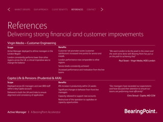 References
Delivering strong ﬁnancial and customer improvements
Scope
Active Manager deployed to all line managers in the
London Region
London consistently performs lower than other
regions across the UK, a critical imperative was to
change the balance
Beneﬁts
Customer net promoter scores (customer
satisfaction) increased nine points for service and
installs
London performance now comparable to other
regions
Service levels consistently achieved
Increased performance and motivation from the line
teams
“We want London to be the jewel in the crown and
the work we’ve done with Bearing Point has put us
on the path to achieving that”
Paul Street – Virgin Media, HOD London
Scope
Deployed across 65 managers and over 800 staff
within a key Capita account
Delivered in both the UK and India to ensure
alignment and consistency of application
Beneﬁts
8% increase in productivity within 24 weeks
Signiﬁcant changes in behavior from front line
managers
Capacity released to support new accounts
Restructure of the operation to capitalise on
capacity opportunities
“Our managers have exceeded our expectations
and have focused their attention to ensure our
teams are performing most efficiently”
Chris Stroud ‐ Capita, MD CCM
CLIENT BENEFITSOUR APPROACHMARKET DRIVERS REFERENCES CONTACT< >
Virgin Media – Customer Engineering
Capita Life & Pensions (Prudential & AXA)
Active Manager | A BearingPoint Accelerator
 