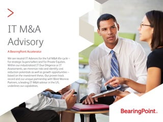 >
IT M&A
Advisory
A BearingPoint Accelerator
We are neutral IT Advisors for the full M&A life-cycle –
for strategic buyers/sellers and for Private Equities.
Within our industrialized IT Due Diligence or IT
Assessments, we minimize risks and identify cost
reduction potentials as well as growth opportunities –
based on the investment thesis. Our proven track
record and our unique partnership with West Monroe
Partners, a leading IT M&A advisor in the US,
underlines our capabilities.
 