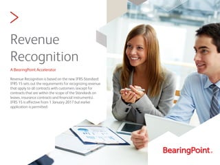 >
Revenue
Recognition
A BearingPoint Accelerator
Revenue Recognition is based on the new IFRS-Standard:
IFRS 15 sets out the requirements for recognizing revenue
that apply to all contracts with customers (except for
contracts that are within the scope of the Standards on
leases, insurance contracts and ﬁnancial instruments).
IFRS 15 is effective from 1 January 2017 but earlier
application is permitted.
 