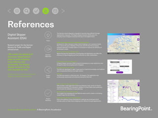 Business in Motion with Data at Rest | A BearingPoint Accelerator
References
Digital Skipper
Assistant (DSA)
Research project for the German
Ministry for Traffic and Digital
Infrastructure
„We create the shipping of
tomorrow. Digitalization
helps to make shipping
more efficient and
ecofriendly. The Digital
Skipper Assistant is the
best example for this.“
Andreas Scheuer, German Minister for
Traffic and Digital Infrastructure
Higher reliability through digitization
DSA provides a web application featuring waterway maps, points of interest,
routing functionality, ETA calculation, display of current water level predictions
and increase the reliability of route planning.
Research report for decision making
The insights from development and ﬁeld test were used to create a concluding
research report for the ministry.
Digitization Roadmap for inland shipping
Due to the piloting a future development roadmap was developed which
includes a plan to make inland shipping more efficient through digitalization.
Development of a web application
A Digital Skipper Assistant (DSA) should be developed as a web application with
the goal to ease the everyday work of skippers.
Agile development of the DSA
The DSA was developed in agile 2-week sprints. Empirical knowledge and feedback
were incorporated directly in an agile manner.
Field Test
The DSA was tested in a ﬁeld test with ~50 skippers. The application was
continuously maintained and enhanced during the ﬁeld test.
Make inland shipping a more reliable transport mode
Compared to other transport modes inland shipping is not a growing market.
This is due to the poor reliability of forecasts and ETA. But the increasing
transport demand in Europe makes it is necessary to improve the efficiency of
all transport modes.
Effects of Technology and Digitization
Measuring how the introduction of technology and digitization can affect the
efficiency of inland shipping and have inﬂuence on other stakeholders.
The German inland shipping is intended to become more efficient through
digitalization measures. The Digital Skipper Assistant (DSA) eases the
everyday work of skippers and paves the way to the digital future.
Vision
Business
Objectives
Project
Scope
Project
Outcome
 
