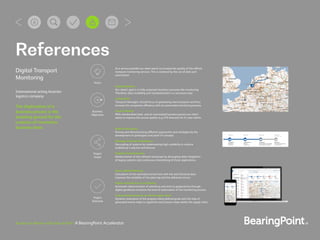 Business in Motion with Data at Rest | A BearingPoint Accelerator
Digital Transport
Monitoring
International acting Austrian
logistics company
The digitization of a
business process is the
breeding ground for the
creation of innovative
business ideas
More reliable Planning
Calculation of the estimated arrival time with live and historical data
improves the reliability of the planning and the delivered service.
Higher automation in monitoring
Automatic determination of entrances and exits to geopositions through
digital geofences increases the level of automation of the monitoring process.
Improved performance on whole supply chain
Dynamic evaluation of the progress along deﬁned goals with the help of
generated events helps to signal the next process steps within the supply chain.
Rapid Prototyping
Proving and demonstrating different approaches and strategies by the
development of prototypes and proof of concepts.
Message oriented Architecture
Decoupling of systems by implementing high scalability in runtime
enabled by a reactive architecture.
Digitale Transformation
Modernization of the software landscape by decoupling data integration
of legacy systems and continuous streamlining of these applications.
Standardization
Our client’s goal is to fully automate business processes like monitoring.
Therefore, data modelling and standardization is a necessary step.
Automation
Transport Managers should focus on generating new transports and thus
increase the companies efficiency with an automated monitoring process.
Service Quality
With standardized data and an automated business process our client
wants to improve the service quality (e.g. ETA forecast) for it’s own clients.
As a service provider our client wants to increase the quality of the offered
transport monitoring services. This is achieved by the use of data and
automation
Vision
Business
Objectives
Project
Scope
Project
Outcome
References
 