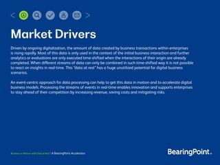 Business in Motion with Data at Rest | A BearingPoint Accelerator
Market Drivers
Driven by ongoing digitalization, the amount of data created by business transactions within enterprises
is rising rapidly. Most of this data is only used in the context of the initial business interaction and further
analytics or evaluations are only executed time-shifted when the interactions of their origin are already
completed. When different streams of data can only be combined in such time-shifted way it is not possible
to react on insights in real-time. This “data at rest” has a huge unutilized potential for digital business
scenarios.
An event-centric approach for data processing can help to get this data in motion and to accelerate digital
business models. Processing the streams of events in real-time enables innovation and supports enterprises
to stay ahead of their competition by increasing revenue, saving costs and mitigating risks.
Market Drivers
 