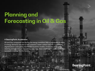 Planning and
Forecasting in Oil & Gas
A BearingPoint Accelerator
Oil and Gas companies are facing the energy transition with a signiﬁcant increase
in energy demand, but also a shift towards a lower carbon fuel mix. In addition,
digitalization is disrupting manifested business models. A new way of business
steering and planning is required to cope with these challenges in order to shape a
successful strategy for the future.
 