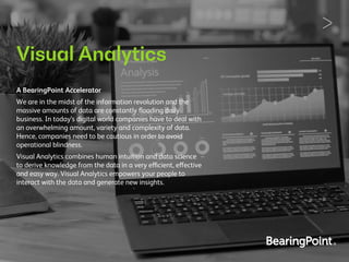 Visual Analytics
A BearingPoint Accelerator
We are in the midst of the information revolution and the
massive amounts of data are constantly ﬂooding daily
business. In today’s digital world companies have to deal with
an overwhelming amount, variety and complexity of data.
Hence, companies need to be cautious in order to avoid
operational blindness.
Visual Analytics combines human intuition and data science
to derive knowledge from the data in a very efficient, effective
and easy way. Visual Analytics empowers your people to
interact with the data and generate new insights.
 