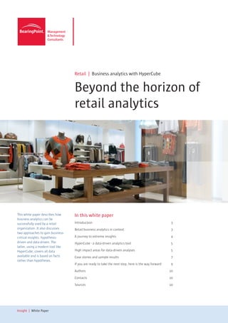Retail | Business analytics with HyperCube


                                   Beyond the horizon of
                                   retail analytics




This white paper describes how     In this white paper
business analytics can be
successfully used by a retail      Introduction	3
organization. It also discusses    Retail business analytics in context	                              3
two approaches to gain business-
critical insights: hypothesis-     A journey to extreme insights	                                     4
driven and data-driven. The        HyperCube - a data-driven analytics tool	                          5
latter, using a modern tool like
HyperCube, covers all data         High impact areas for data-driven analyses	                        5
available and is based on facts    Case stories and sample results	                                   7
rather than hypotheses.
                                   If you are ready to take the next step, here is the way forward	   9

                                   Authors	10

                                   Contacts	10

                                   Sources	10




Insight | White Paper
 