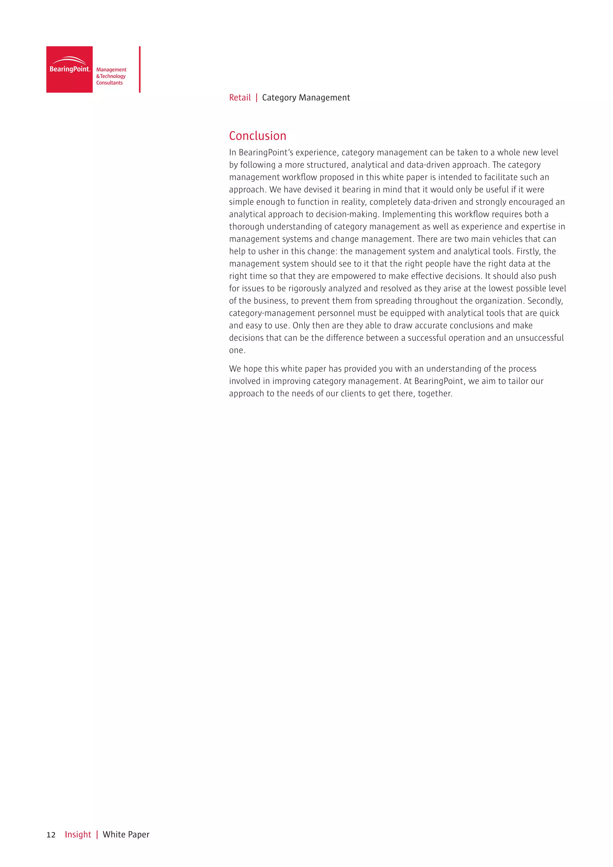 Retail | Category Management



                             Conclusion
                             In BearingPoint’s experience, category management can be taken to a whole new level
                             by following a more structured, analytical and data-driven approach. The category
                             management workflow proposed in this white paper is intended to facilitate such an
                             approach. We have devised it bearing in mind that it would only be useful if it were
                             simple enough to function in reality, completely data-driven and strongly encouraged an
                             analytical approach to decision-making. Implementing this workflow requires both a
                             thorough understanding of category management as well as experience and expertise in
                             management systems and change management. There are two main vehicles that can
                             help to usher in this change: the management system and analytical tools. Firstly, the
                             management system should see to it that the right people have the right data at the
                             right time so that they are empowered to make effective decisions. It should also push
                             for issues to be rigorously analyzed and resolved as they arise at the lowest possible level
                             of the business, to prevent them from spreading throughout the organization. Secondly,
                             category-management personnel must be equipped with analytical tools that are quick
                             and easy to use. Only then are they able to draw accurate conclusions and make
                             decisions that can be the difference between a successful operation and an unsuccessful
                             one.

                             We hope this white paper has provided you with an understanding of the process
                             involved in improving category management. At BearingPoint, we aim to tailor our
                             approach to the needs of our clients to get there, together.




12   Insight | White Paper
 