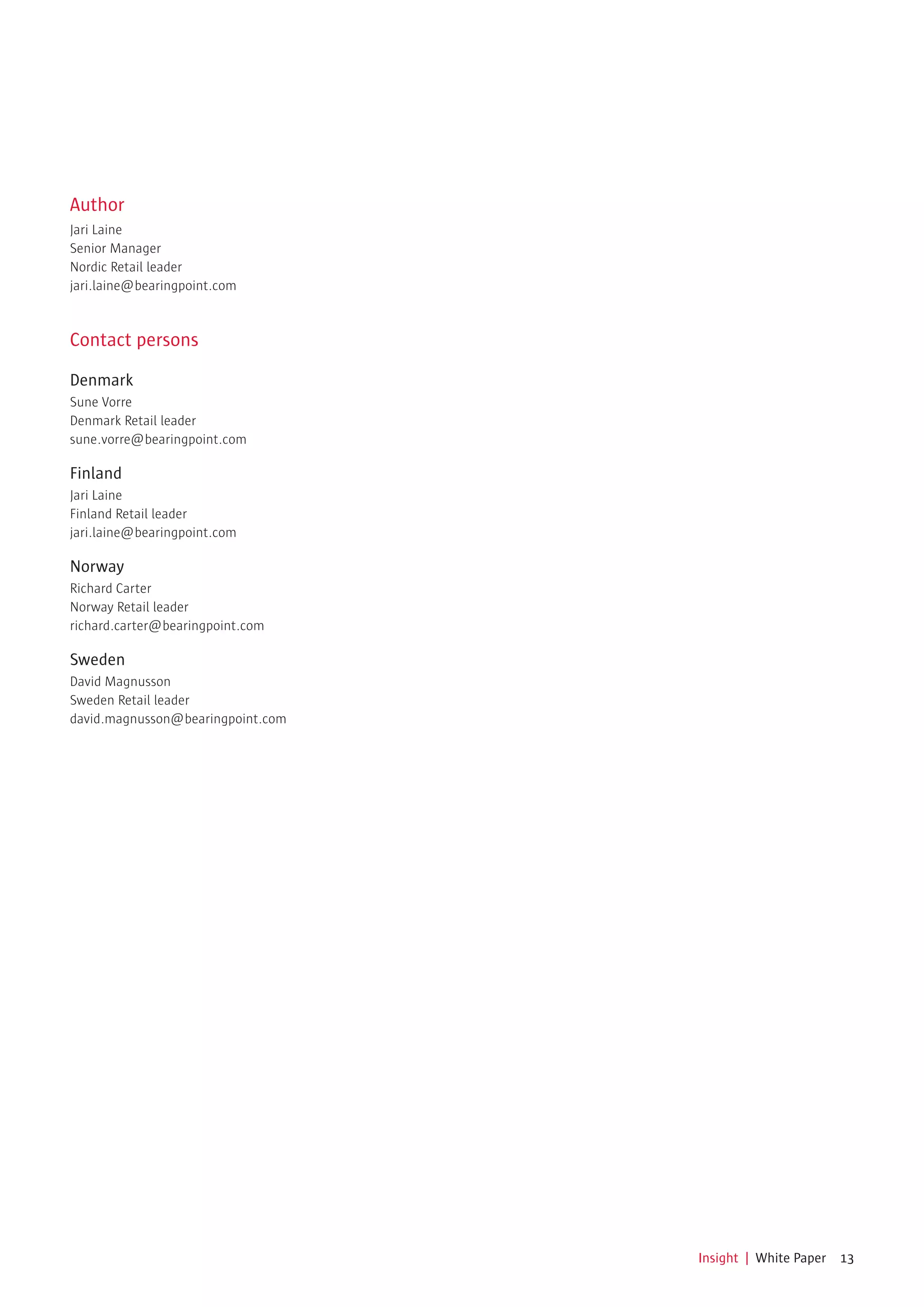 Author
Jari Laine
Senior Manager
Nordic Retail leader
jari.laine@bearingpoint.com



Contact persons

Denmark
Sune Vorre
Denmark Retail leader
sune.vorre@bearingpoint.com

Finland
Jari Laine
Finland Retail leader
jari.laine@bearingpoint.com

Norway
Richard Carter
Norway Retail leader
richard.carter@bearingpoint.com

Sweden
David Magnusson
Sweden Retail leader
david.magnusson@bearingpoint.com




                                   Insight | White Paper 13
 